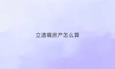 立遗嘱房产怎么算(立遗嘱后财产怎么分)