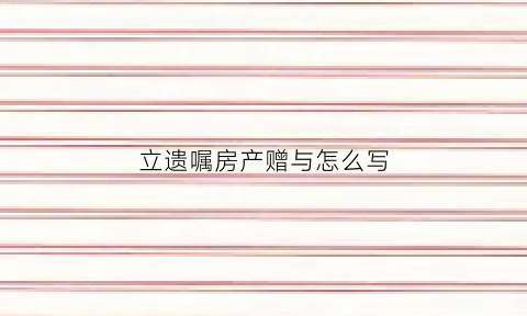 立遗嘱房产赠与怎么写(立遗嘱房子如何过户)