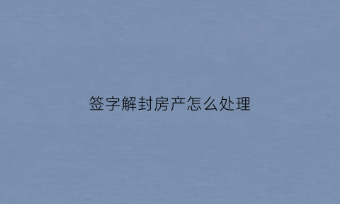 签字解封房产怎么处理(房产解封裁定书会寄给当事人吗)