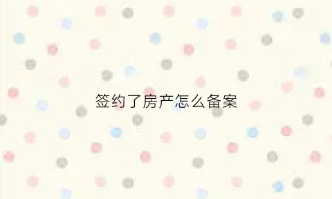 签约了房产怎么备案(签约了房产怎么备案呢)