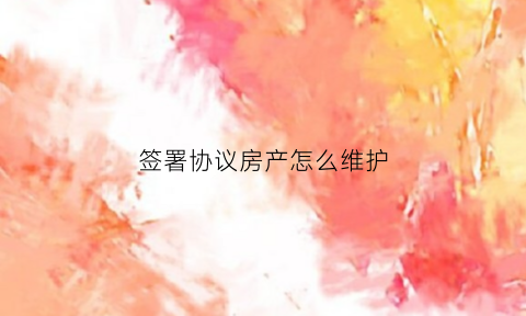 签署协议房产怎么维护(签署协议房产怎么维护合法权益)