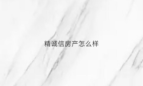 精诚信房产怎么样(精诚信科技有限公司)