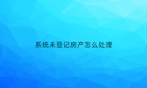 系统未登记房产怎么处理(该房屋未登记)