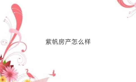 紫帆房产怎么样(紫帆装修公司怎么样)