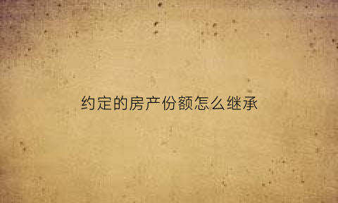 约定的房产份额怎么继承(房产约定份额如何处理)