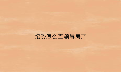 纪委怎么查领导房产(纪检委能查到已买的房子吗)