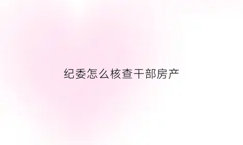纪委怎么核查干部房产(组织部门如何查干部房产)