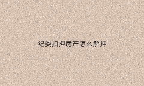 纪委扣押房产怎么解押(监察委扣押冻结房产的期限)