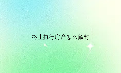 终止执行房产怎么解封(中止执行后房产怎么解除查封)