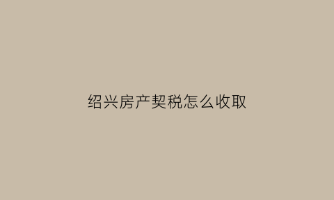 绍兴房产契税怎么收取(绍兴市契税2021年收费标准)