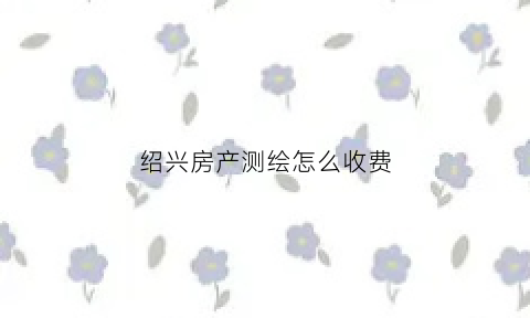 绍兴房产测绘怎么收费(房产测绘收费依据与标准)