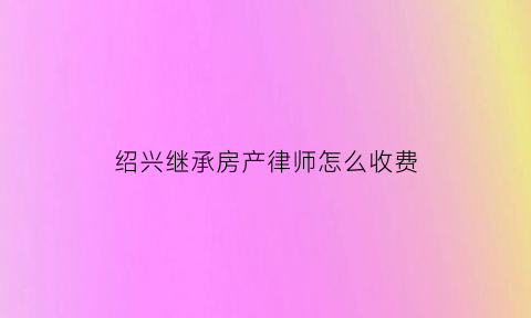 绍兴继承房产律师怎么收费(绍兴继承房产律师怎么收费的)