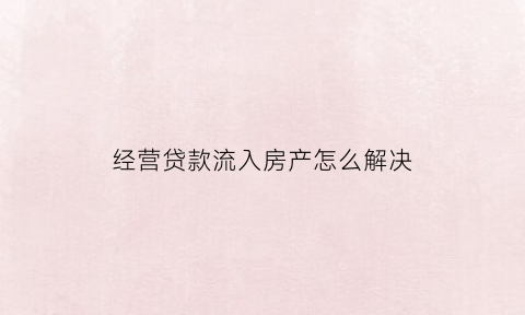 经营贷款流入房产怎么解决(经营贷流入房贷)