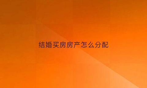 结婚买房房产怎么分配(结婚买房房产怎么分配的)