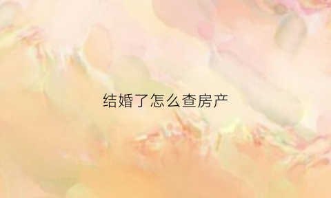 结婚了怎么查房产(结婚了怎么查房产信息)