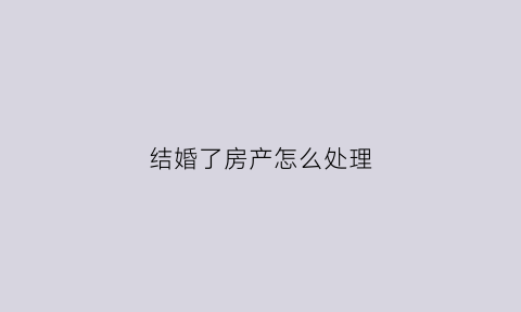结婚了房产怎么处理(结婚之后房子)