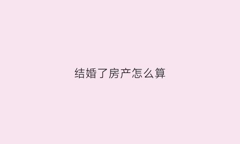 结婚了房产怎么算(结婚后房产怎么分)