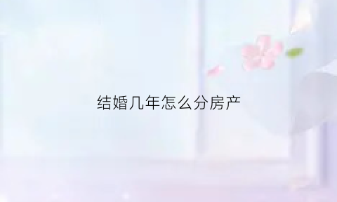 结婚几年怎么分房产(结婚几年可以分夫妻共同财产)