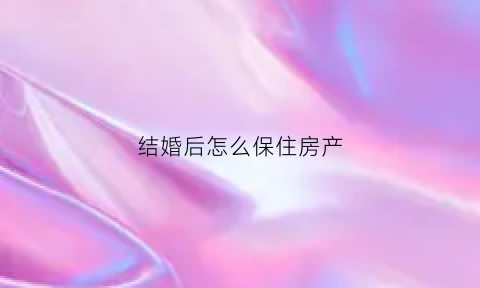 结婚后怎么保住房产(结婚后怎样买房属于个人财产)