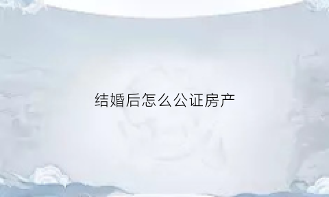 结婚后怎么公证房产(如何做婚后房产公证)