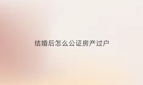 结婚后怎么公证房产过户(婚后房子公证后产权归谁)