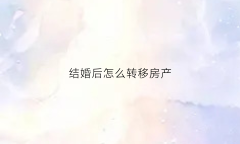 结婚后怎么转移房产(结婚后怎么把房子过户给妻子)
