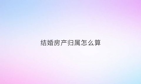 结婚房产归属怎么算(结婚房产)