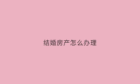 结婚房产怎么办理(结婚房产怎么办理过户手续)