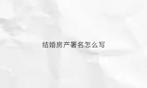 结婚房产署名怎么写(结婚的时候房产证上写名字的区别)