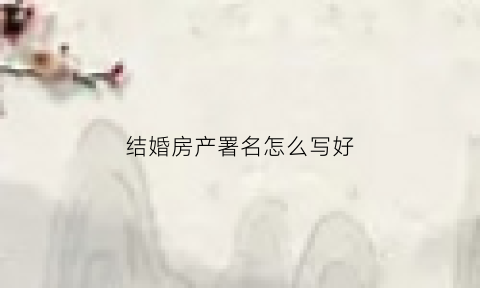 结婚房产署名怎么写好(结婚房子名字法律规定)