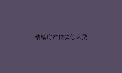 结婚房产贷款怎么贷(结婚贷款买房写谁的名字)
