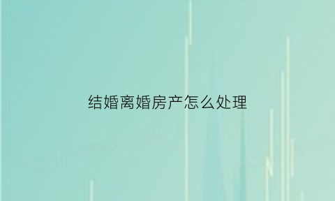 结婚离婚房产怎么处理(结婚离婚房产怎么处理好)