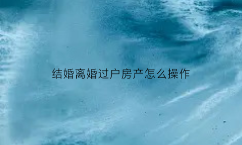 结婚离婚过户房产怎么操作(离过婚房子过户还要另一方去吗)