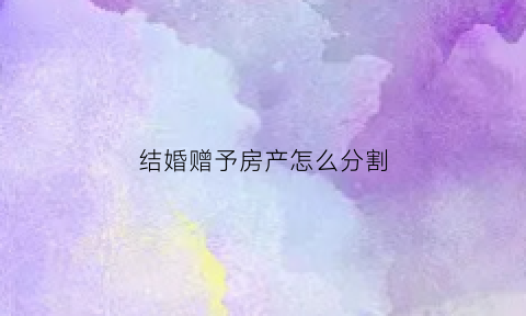 结婚赠予房产怎么分割(结婚后赠予的房产算共同财产)