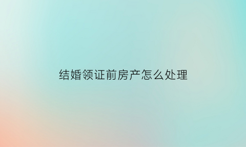 结婚领证前房产怎么处理(结婚领证前房产怎么处理的)