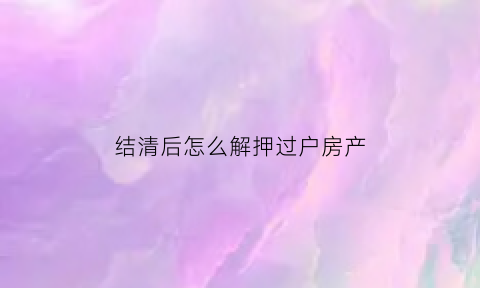 结清后怎么解押过户房产(结清解押)