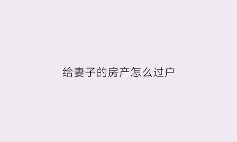 给妻子的房产怎么过户(房产转给妻子)