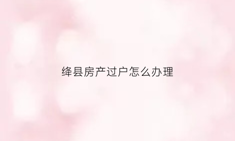 绛县房产过户怎么办理(绛县房产网)