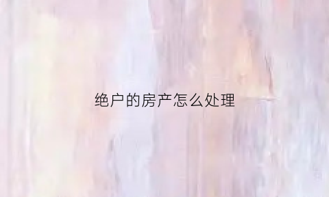 绝户的房产怎么处理(绝户的房产怎么处理最好)