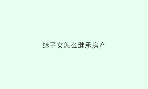 继子女怎么继承房产(继子如何继承遗产)