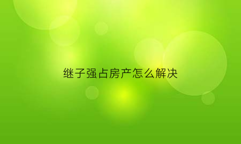 继子强占房产怎么解决(房子被继子霸占怎么办)