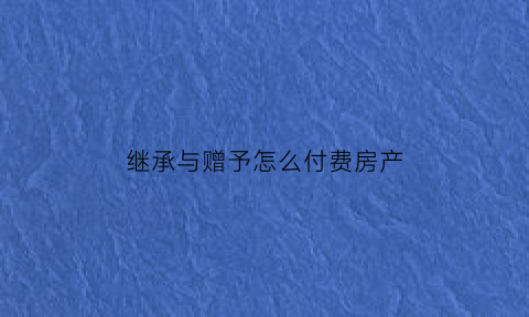 继承与赠予怎么付费房产(继承和赠予的房产交易时一样吗)