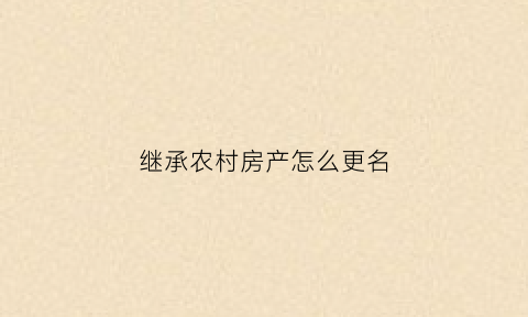 继承农村房产怎么更名(农村房子继承改名)