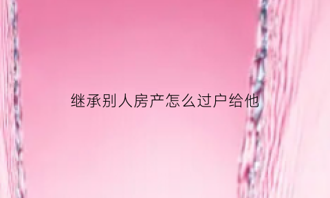继承别人房产怎么过户给他(继承他人遗产需要什么手续)