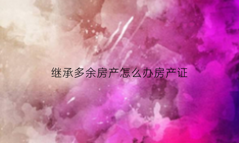 继承多余房产怎么办房产证(继承多余房产怎么办房产证手续)