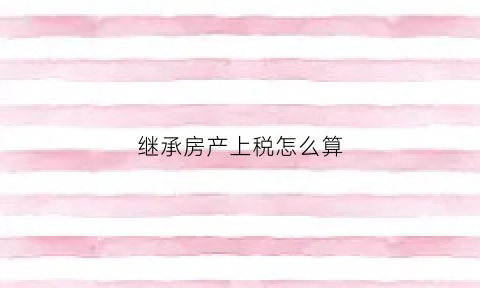 继承房产上税怎么算(继承房产上税怎么算出来的)