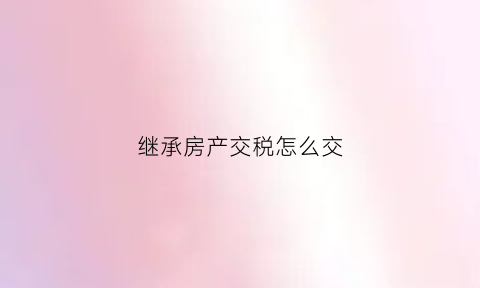 继承房产交税怎么交(继承房产税怎么收)