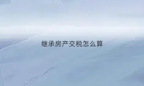 继承房产交税怎么算(继承房产缴税多少)