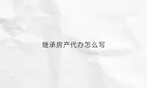 继承房产代办怎么写(房产继承代办机构怎么收费)