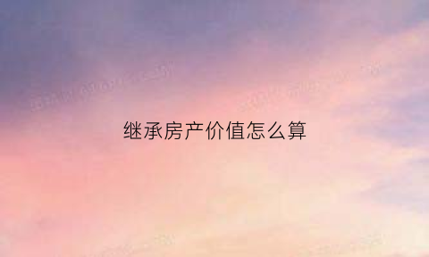 继承房产价值怎么算(继承房产价格)